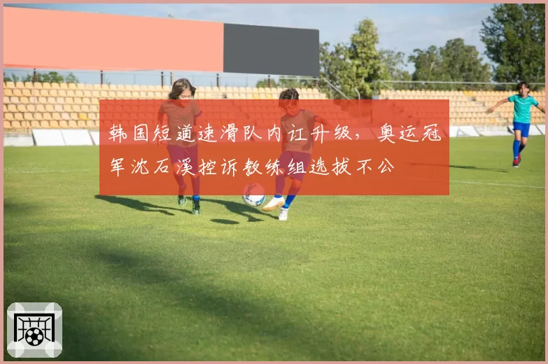 韩国短道速滑队内讧升级，奥运冠军沈石溪控诉教练组选拔不公