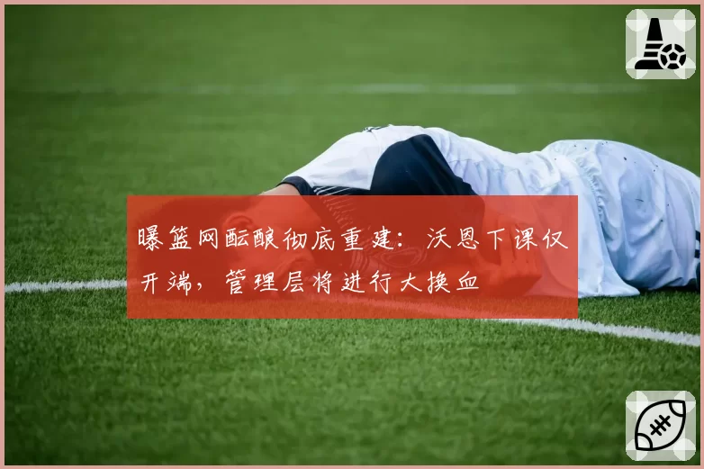 曝篮网酝酿彻底重建：沃恩下课仅开端，管理层将进行大换血