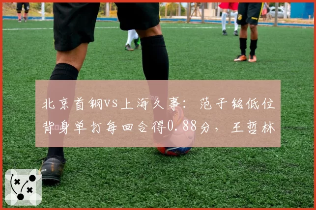 北京首钢vs上海久事:范子铭低位背身单打每回合得0.88分,王哲林高位策应助攻率领先对手两倍