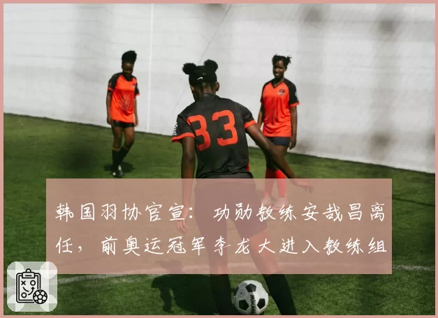 韩国羽协官宣：功勋教练安哉昌离任，前奥运冠军李龙大进入教练组