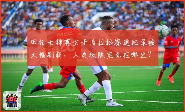 田径世锦赛女子马拉松赛道纪录被大幅刷新，人类极限究竟在哪里？