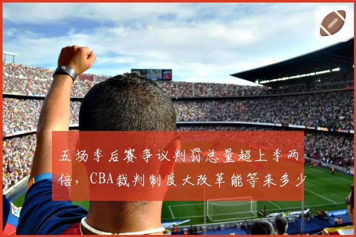 五场季后赛争议判罚总量超上季两倍,CBA裁判制度大改革能等来多少倒计时