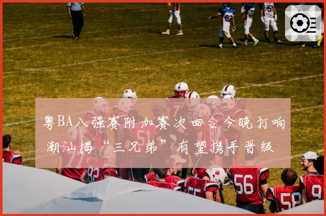 粤BA八强赛附加赛次回合今晚打响 潮汕揭“三兄弟”有望携手晋级