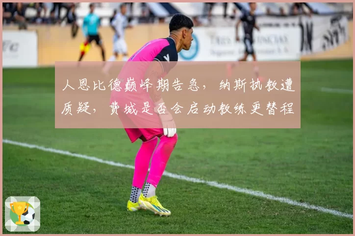 人恩比德巅峰期告急，纳斯执教遭质疑，费城是否会启动教练更替程序？
