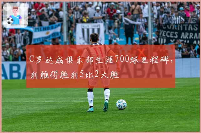 C罗达成俱乐部生涯700球里程碑，利雅得胜利5比2大胜