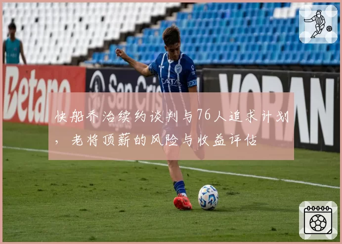 快船乔治续约谈判与76人追求计划，老将顶薪的风险与收益评估