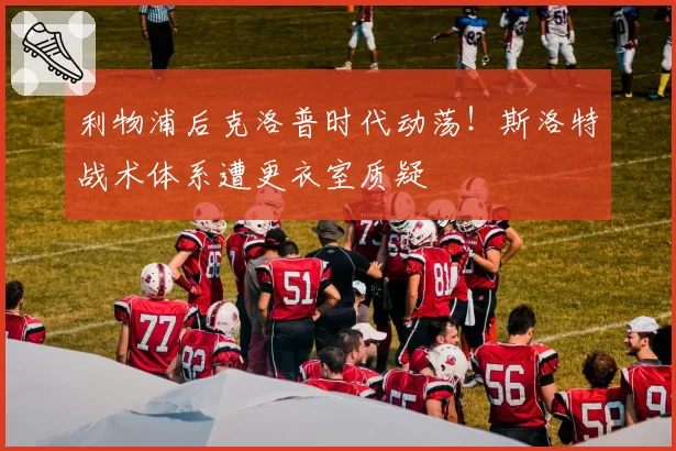 利物浦后克洛普时代动荡！斯洛特战术体系遭更衣室质疑