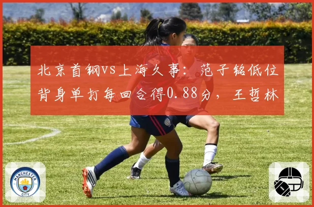 北京首钢vs上海久事:范子铭低位背身单打每回合得0.88分,王哲林高位策应助攻率领先对手两倍