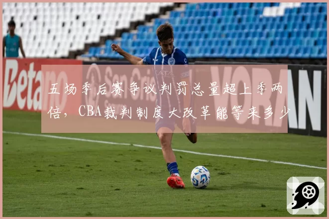 五场季后赛争议判罚总量超上季两倍,CBA裁判制度大改革能等来多少倒计时