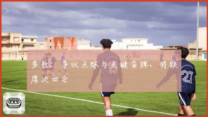 多杜:争议点球与关键黄牌,将缺席次回合