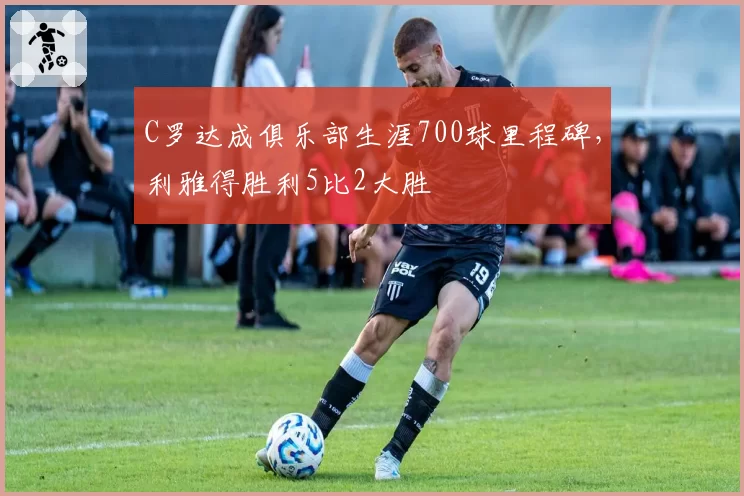 C罗达成俱乐部生涯700球里程碑，利雅得胜利5比2大胜