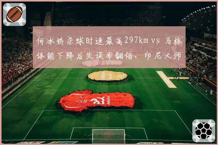 何冰娇杀球时速最高297km vs 马林体能下降后失误率翻倍，印尼大师赛技术统计