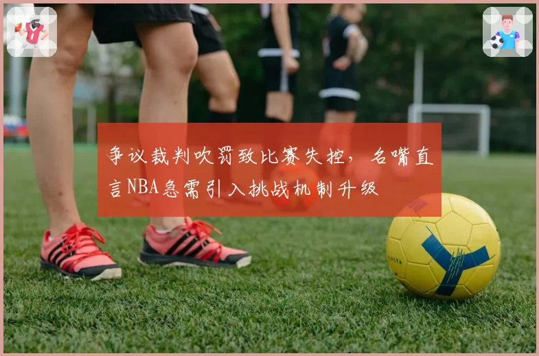 争议裁判吹罚致比赛失控，名嘴直言NBA急需引入挑战机制升级