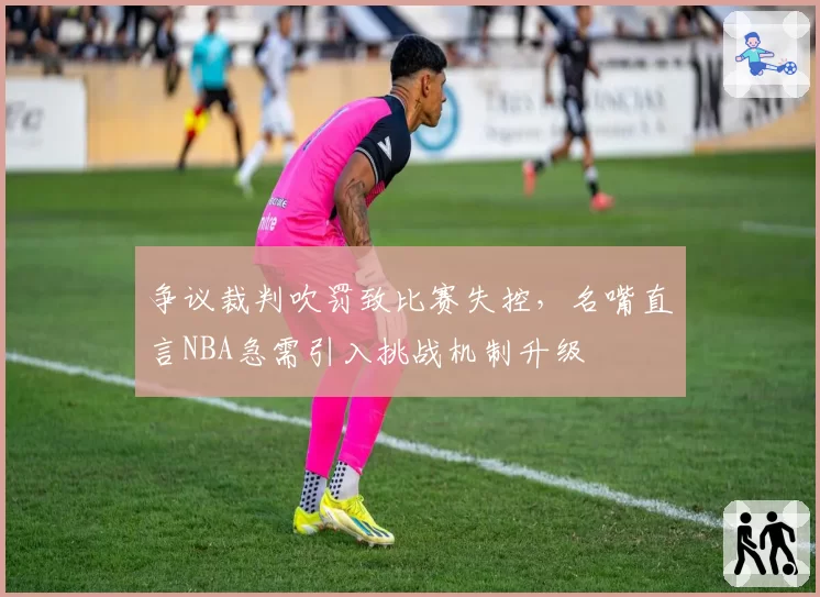 争议裁判吹罚致比赛失控，名嘴直言NBA急需引入挑战机制升级
