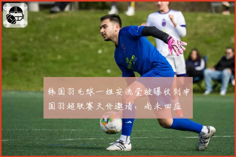 韩国羽毛球一姐安洗莹被曝收到中国羽超联赛天价邀请,尚未回应