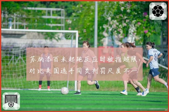苏炳添百米起跑反应时被指超限,对比美国选手同类判罚尺度不一