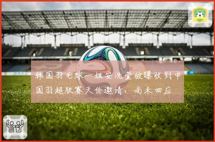 韩国羽毛球一姐安洗莹被曝收到中国羽超联赛天价邀请，尚未回应