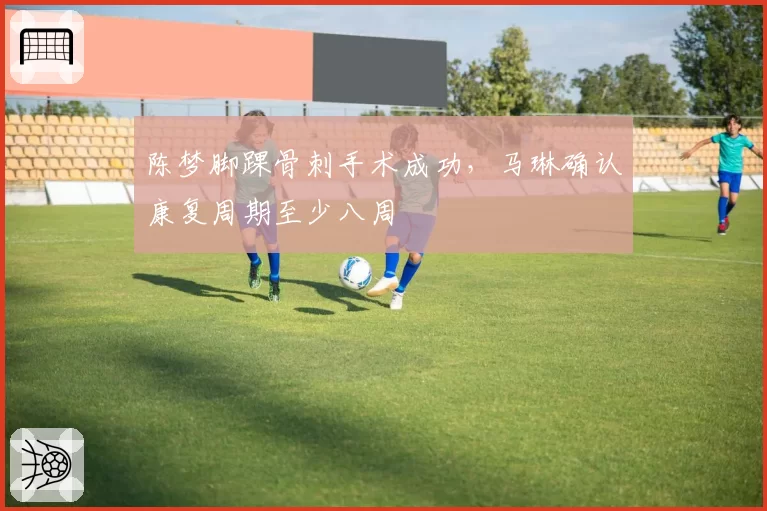 陈梦脚踝骨刺手术成功,马琳确认康复周期至少八周
