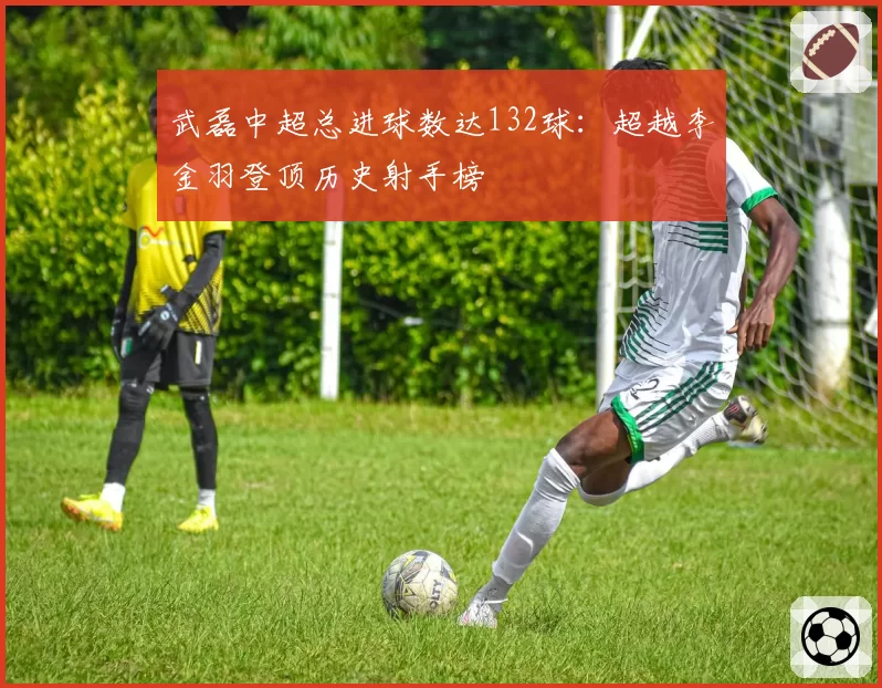 武磊中超总进球数达132球：超越李金羽登顶历史射手榜