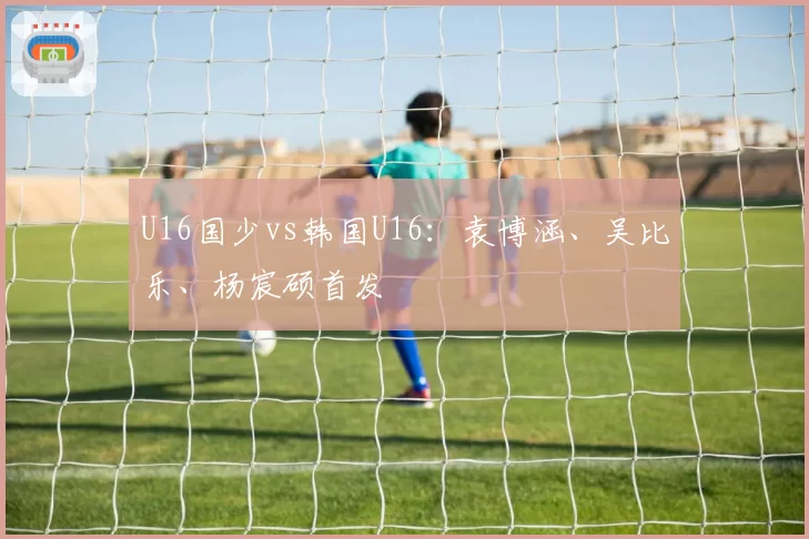 U16国少vs韩国U16：袁博涵、吴比乐、杨宸硕首发