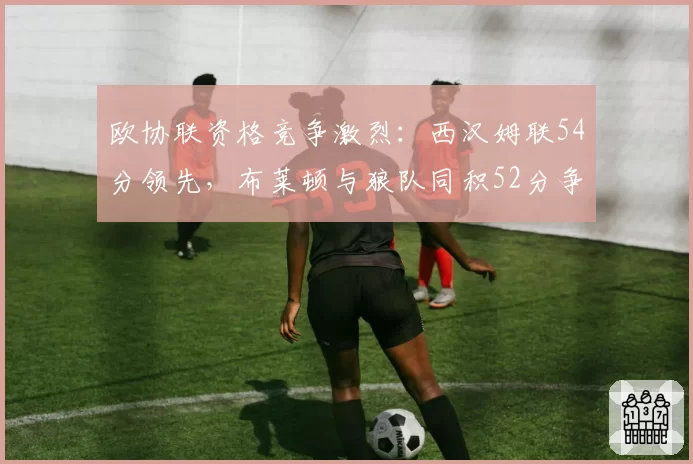 欧协联资格竞争激烈:西汉姆联54分领先,布莱顿与狼队同积52分争夺最后一席