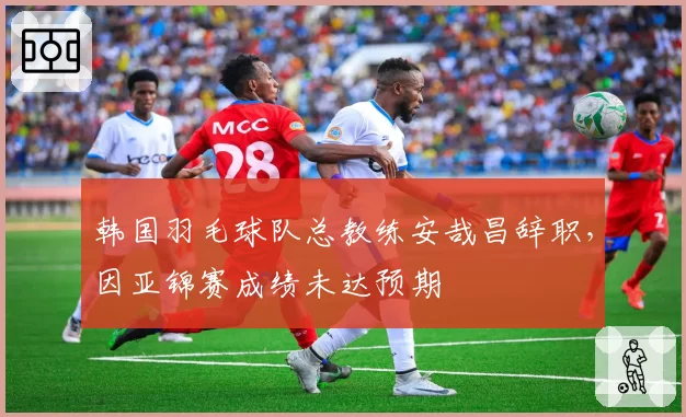 韩国羽毛球队总教练安哉昌辞职，因亚锦赛成绩未达预期