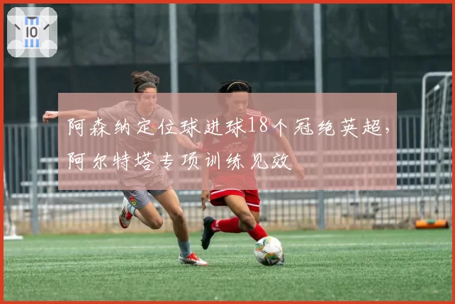 阿森纳定位球进球18个冠绝英超，阿尔特塔专项训练见效