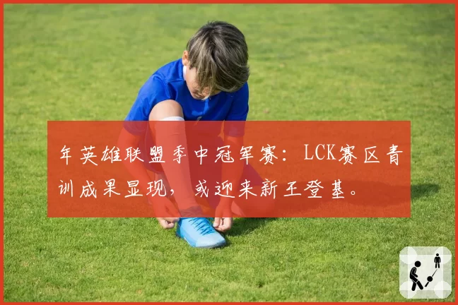 年英雄联盟季中冠军赛：LCK赛区青训成果显现，或迎来新王登基。