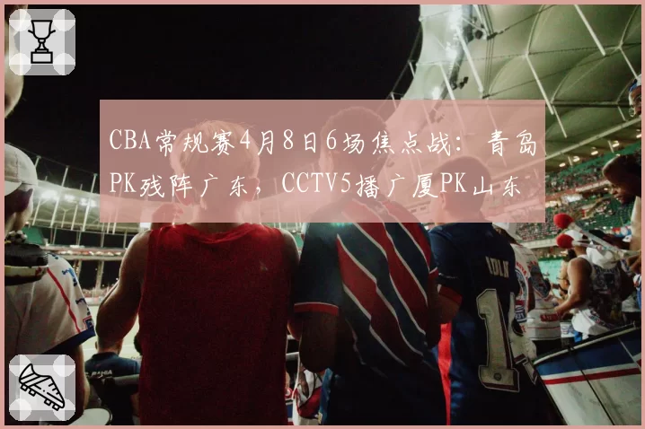 CBA常规赛4月8日6场焦点战：青岛PK残阵广东，CCTV5播广厦PK山东