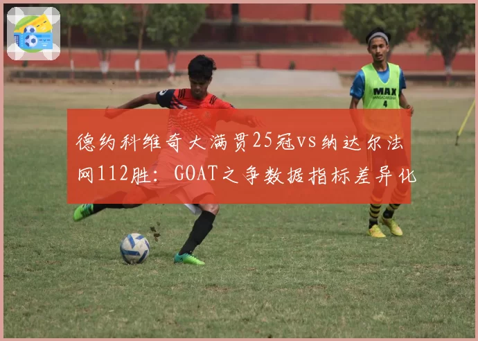 德约科维奇大满贯25冠vs纳达尔法网112胜:GOAT之争数据指标差异化拆解