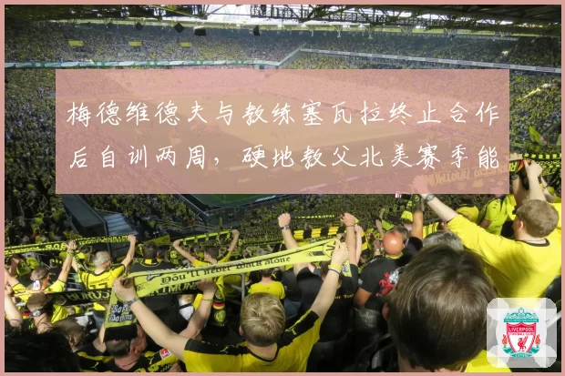 梅德维德夫与教练塞瓦拉终止合作后自训两周,硬地教父北美赛季能否找回稳定性