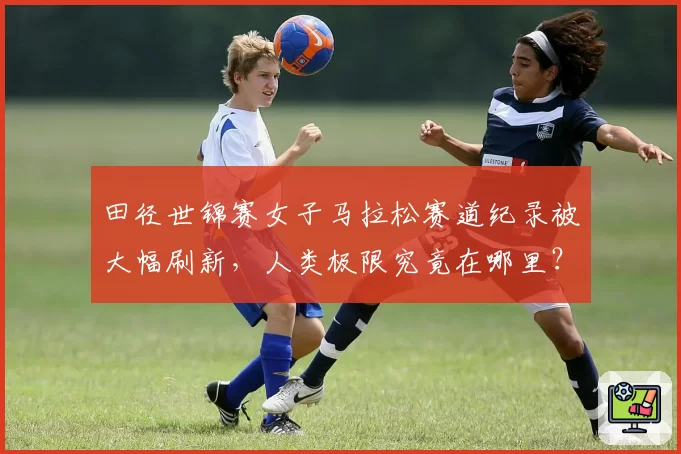 田径世锦赛女子马拉松赛道纪录被大幅刷新，人类极限究竟在哪里？