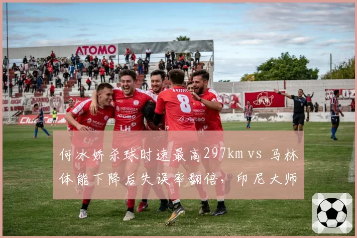 何冰娇杀球时速最高297km vs 马林体能下降后失误率翻倍，印尼大师赛技术统计