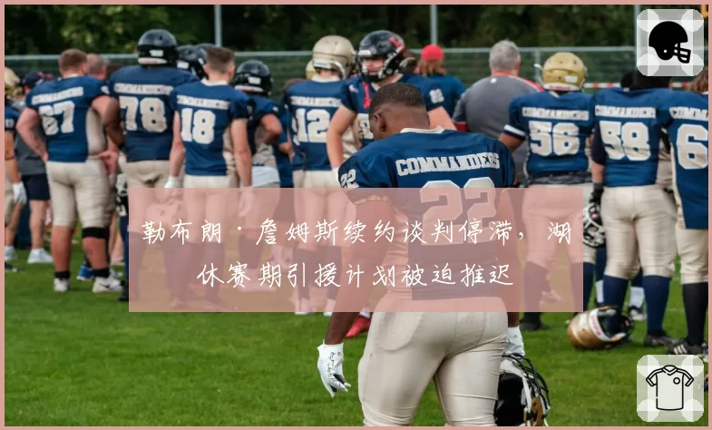 勒布朗·詹姆斯续约谈判停滞,湖人休赛期引援计划被迫推迟