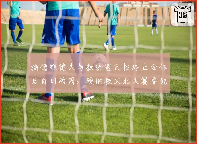梅德维德夫与教练塞瓦拉终止合作后自训两周,硬地教父北美赛季能否找回稳定性