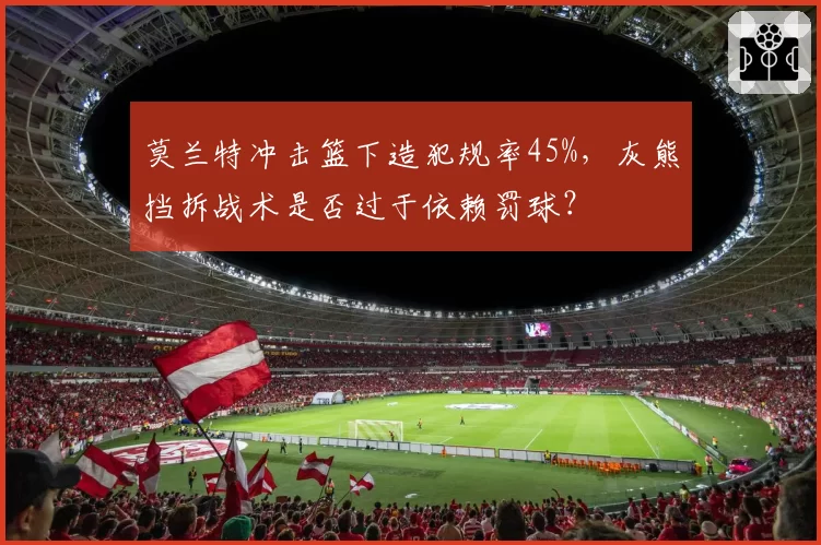 莫兰特冲击篮下造犯规率45%,灰熊挡拆战术是否过于依赖罚球?