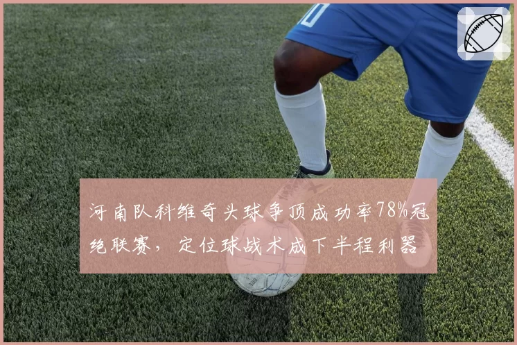 河南队科维奇头球争顶成功率78%冠绝联赛,定位球战术成下半程利器