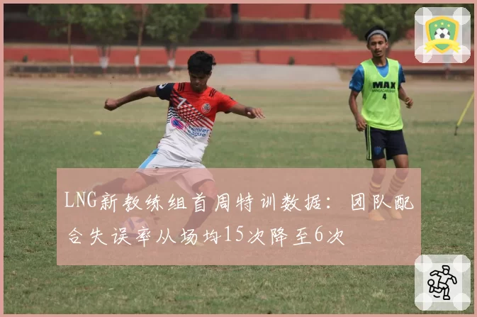 LNG新教练组首周特训数据：团队配合失误率从场均15次降至6次