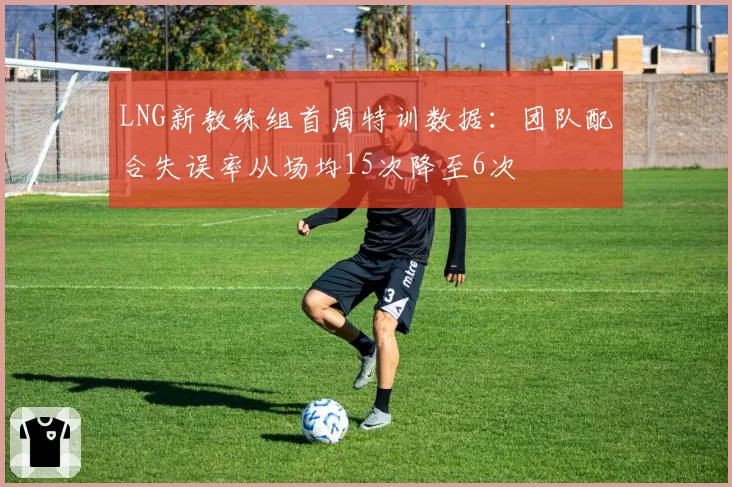 LNG新教练组首周特训数据：团队配合失误率从场均15次降至6次