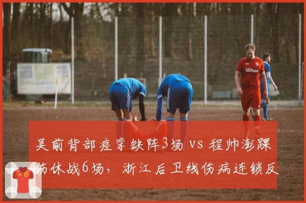 吴前背部痉挛缺阵3场 vs 程帅澎踝伤休战6场，浙江后卫线伤病连锁反应对比