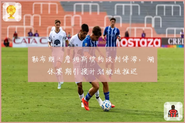 勒布朗·詹姆斯续约谈判停滞,湖人休赛期引援计划被迫推迟