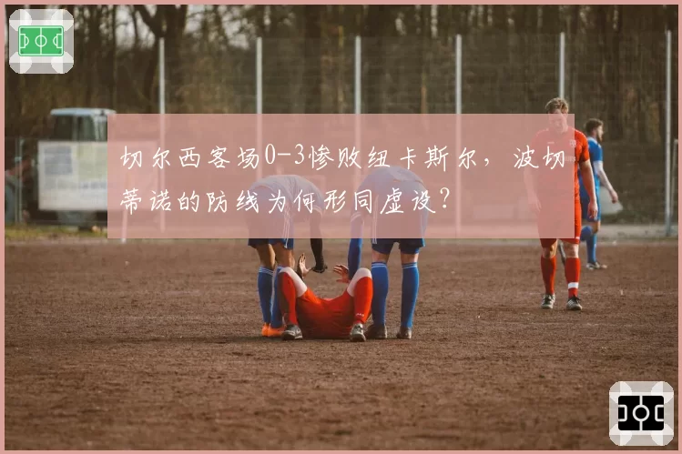 切尔西客场0-3惨败纽卡斯尔，波切蒂诺的防线为何形同虚设？