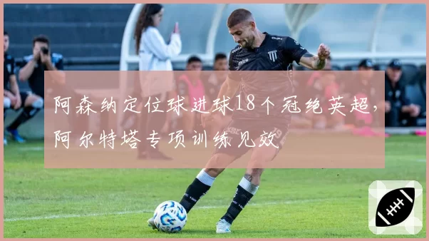 阿森纳定位球进球18个冠绝英超，阿尔特塔专项训练见效