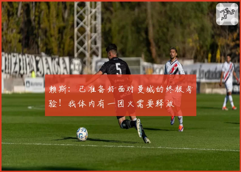 赖斯：已准备好面对曼城的终极考验！我体内有一团火需要释放