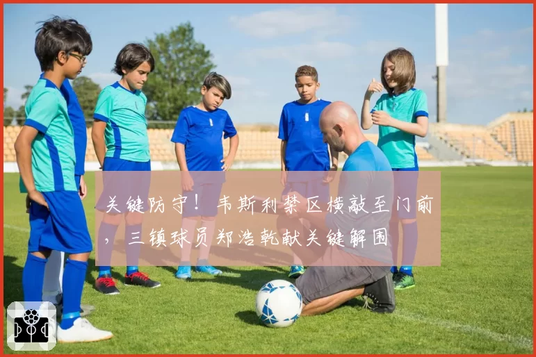 关键防守！韦斯利禁区横敲至门前，三镇球员郑浩乾献关键解围