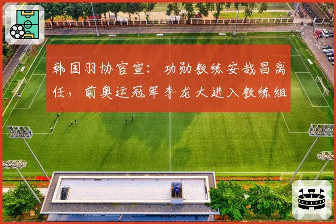 韩国羽协官宣：功勋教练安哉昌离任，前奥运冠军李龙大进入教练组