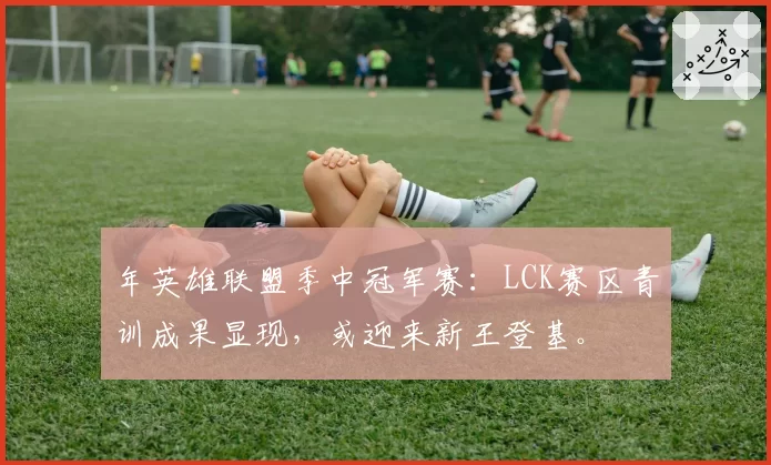 年英雄联盟季中冠军赛：LCK赛区青训成果显现，或迎来新王登基。