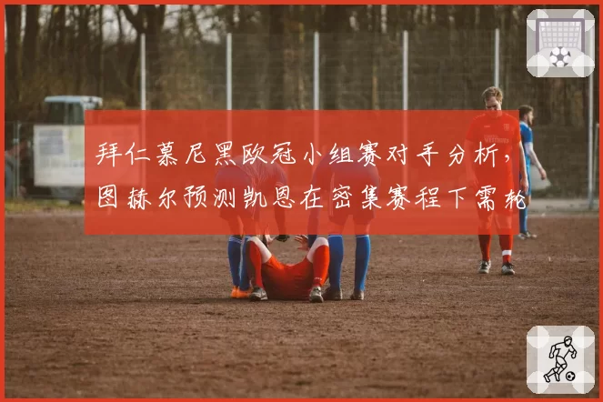 拜仁慕尼黑欧冠小组赛对手分析,图赫尔预测凯恩在密集赛程下需轮换以保证体能